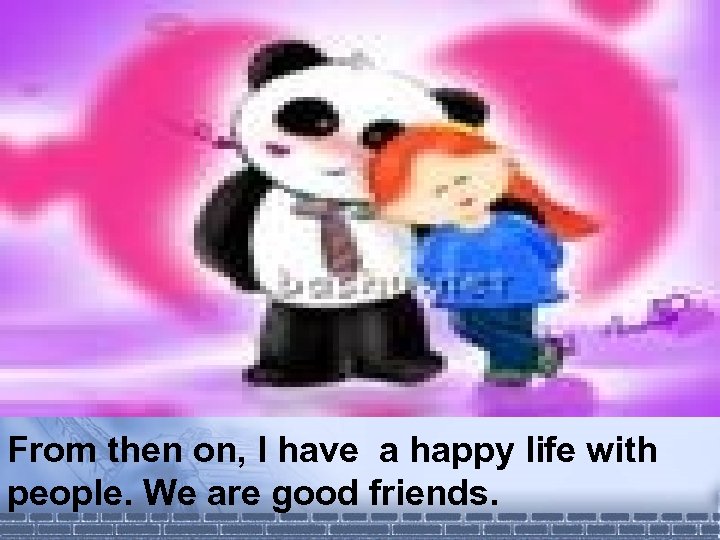 From then on, I have a happy life with people. We are good friends.