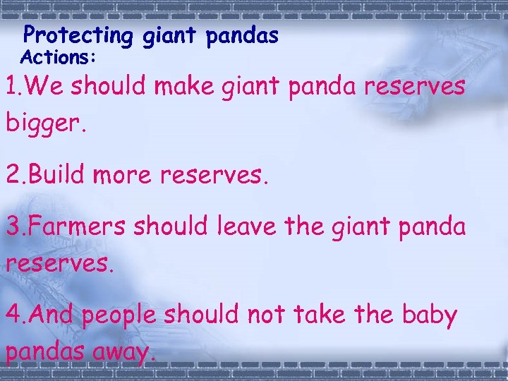 Protecting giant pandas Actions: 1. We should make giant panda reserves bigger. 2. Build