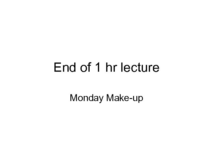 End of 1 hr lecture Monday Make-up 