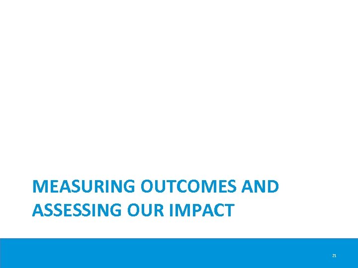 MEASURING OUTCOMES AND ASSESSING OUR IMPACT 21 