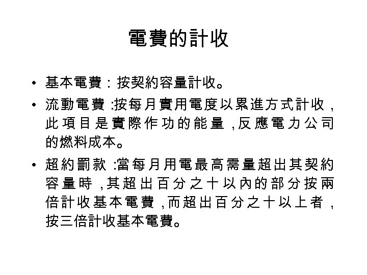 電費的計收 • 基本電費：按契約容量計收。 • 流動電費： 按每月實用電度以累進方式計收， 此項目是實際作功的能量， 應電力公司 反 的燃料成本。 • 超約罰款： 每月用電最高需量超出其契約 當