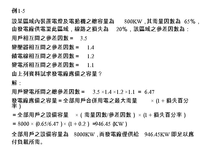 例 1 -5 設某區域內裝置電燈及電動機之總容量為 800 KW， 其需量因數為 65％， 由發電廠供電至此區域，線路之損失為 20％，該區域之參差因數為： 用戶相互間之參差因數＝ 3. 5 變壓器相互間之參差因數＝