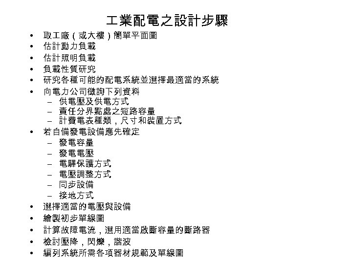  業配電之設計步驟 • • • 取 廠（或大樓）簡單平面圖 估計動力負載 估計照明負載 負載性質研究 研究各種可能的配電系統並選擇最適當的系統 向電力公司徵詢下列資料 – 供電壓及供電方式