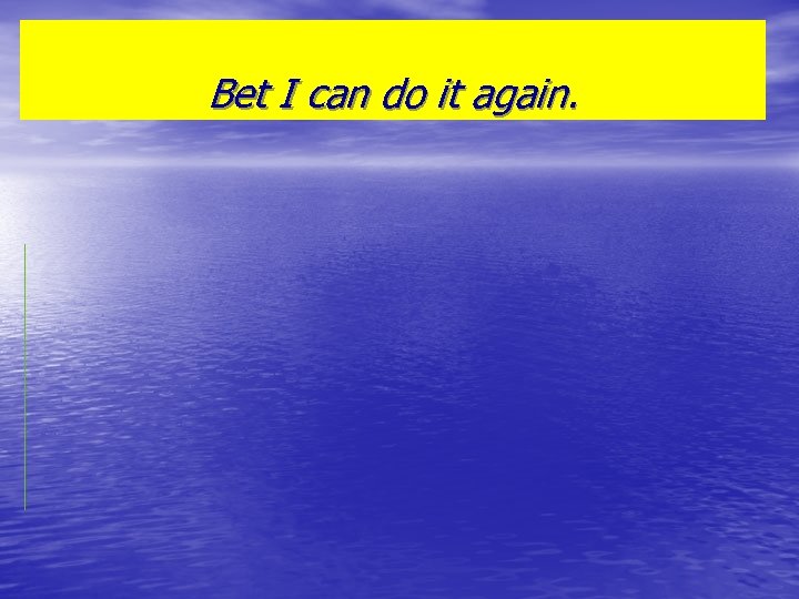 Bet I can do it again. 