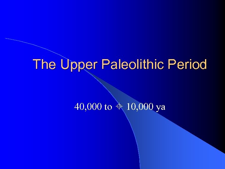 The Upper Paleolithic Period 40, 000 to 10, 000 ya 