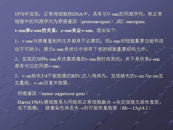 1976年发现，正常鸡细胞核DNA中，具有与V-onc的同源序列，称正常 细胞中的同源序列为原癌基因（protooncogene）, 或C-oncogene. v-onc和c-onc的关系：c-onc来自v-onc. 理由如下: 1、v-onc对病毒复制和生存都是不必要的；而c-onc对细胞重要功能和活 动不可缺少；提示c-onc是进化中保存下来的细胞重要结构元件。 2、发现的30种c-onc是依靠病毒的v-onc探针找到的；并不是所有c-onc 都有对应的同源v-onc。 3、v-src缺失 3/4不能致癌的RSV, 注入鸡体内，发现缺失的v-src与c-src发 生重组，v-src回复并致癌。 抑癌基因（tumor