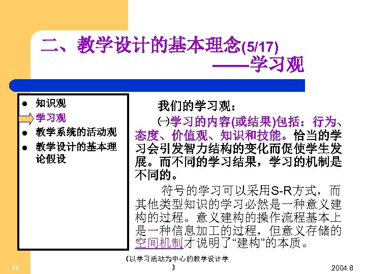 二、教学设计的基本理念(5/17) ——学习观 l l 15 知识观 学习观 教学系统的活动观 教学设计的基本理 论假设 我们的学习观： ㈠学习的内容(或结果)包括：行为、 态度、价值观、知识和技能。恰当的学 习会引发智力结构的变化而促使学生发
