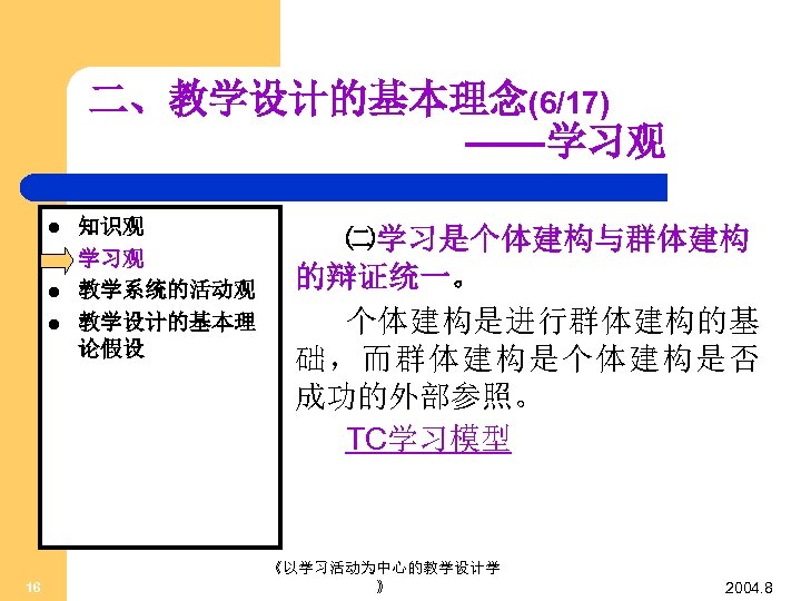 二、教学设计的基本理念(6/17) ——学习观 l l 16 知识观 学习观 教学系统的活动观 教学设计的基本理 论假设 ㈡学习是个体建构与群体建构 的辩证统一。 个体建构是进行群体建构的基 础，而群体建构是个体建构是否