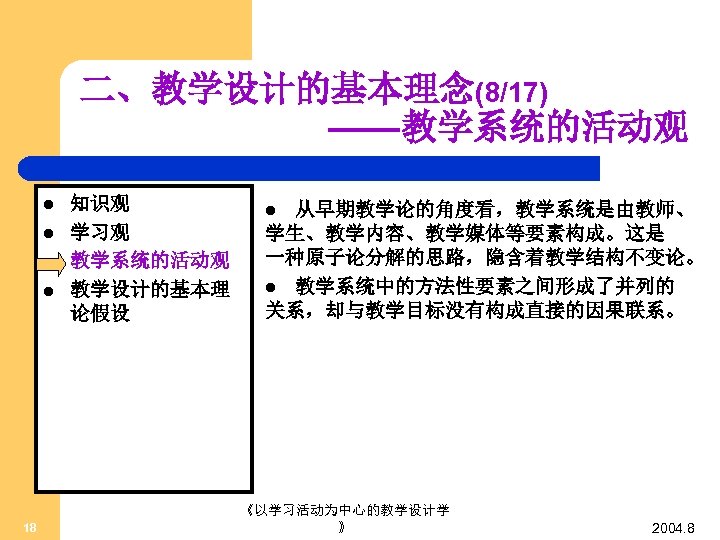 二、教学设计的基本理念(8/17) ——教学系统的活动观 l l 18 知识观 学习观 教学系统的活动观 教学设计的基本理 论假设 从早期教学论的角度看，教学系统是由教师、 学生、教学内容、教学媒体等要素构成。这是 一种原子论分解的思路，隐含着教学结构不变论。 l