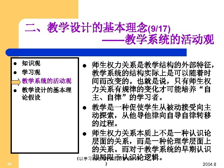 二、教学设计的基本理念(9/17) ——教学系统的活动观 l l 19 知识观 学习观 教学系统的活动观 教学设计的基本理 论假设 师生权力关系是教学结构的外部特征， 教学系统的结构实际上是可以随着时 间而改变的。也就是说，只有师生权 力关系有规律的变化才可能培养“自