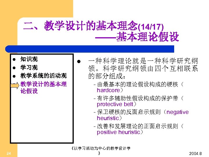 二、教学设计的基本理念(14/17) ——基本理论假设 l l 24 知识观 学习观 教学系统的活动观 教学设计的基本理 论假设 l 一种科学理论就是一种科学研究纲 领。科学研究纲领由四个互相联系 的部分组成：