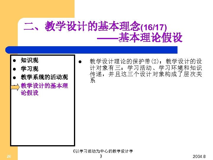二、教学设计的基本理念(16/17) ——基本理论假设 l l 26 知识观 学习观 教学系统的活动观 教学设计的基本理 论假设 l 教学设计理论的保护带(2)：教学设计的设 计对象有三：学习活动、学习环境和知识 传递，并且这三个设计对象构成了层次关
