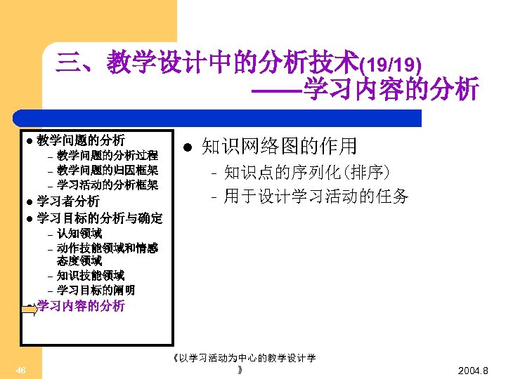 三、教学设计中的分析技术(19/19) ——学习内容的分析 l 教学问题的分析 – – – 教学问题的分析过程 教学问题的归因框架 学习活动的分析框架 学习者分析 l 学习目标的分析与确定 l