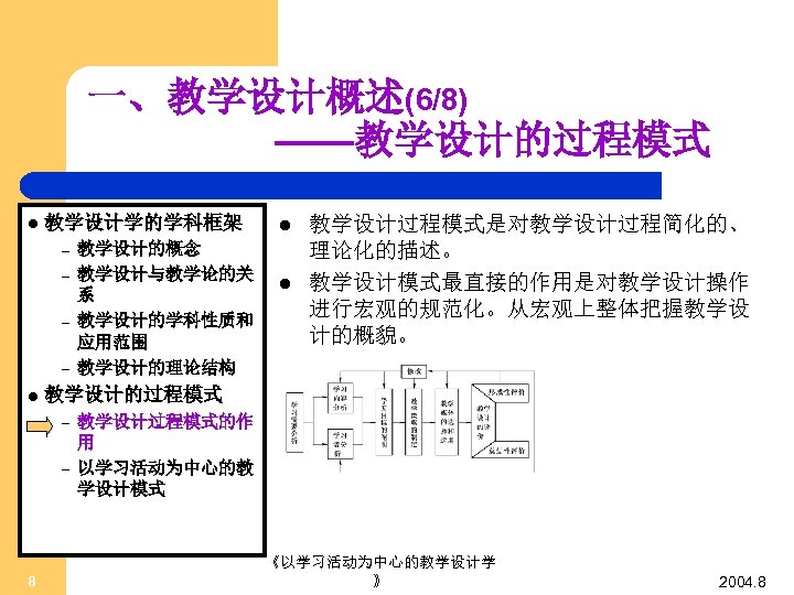一、教学设计概述(6/8) ——教学设计的过程模式 l 教学设计学的学科框架 – – l l 教学设计过程模式是对教学设计过程简化的、 理论化的描述。 教学设计模式最直接的作用是对教学设计操作 进行宏观的规范化。从宏观上整体把握教学设 计的概貌。 教学设计的过程模式