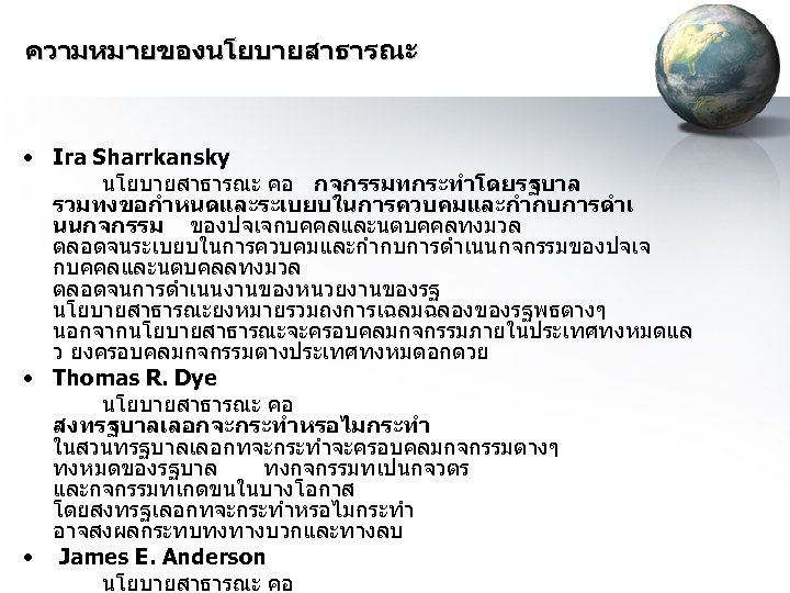 ความหมายของนโยบายสาธารณะ • Ira Sharrkansky นโยบายสาธารณะ คอ กจกรรมทกระทำโดยรฐบาล รวมทงขอกำหนดและระเบยบในการควบคมและกำกบการดำเ นนกจกรรม ของปจเจกบคคลและนตบคคลทงมวล ตลอดจนระเบยบในการควบคมและกำกบการดำเนนกจกรรมของปจเจ กบคคลและนตบคลลทงมวล ตลอดจนการดำเนนงานของหนวยงานของรฐ นโยบายสาธารณะยงหมายรวมถงการเฉลมฉลองของรฐพธตางๆ