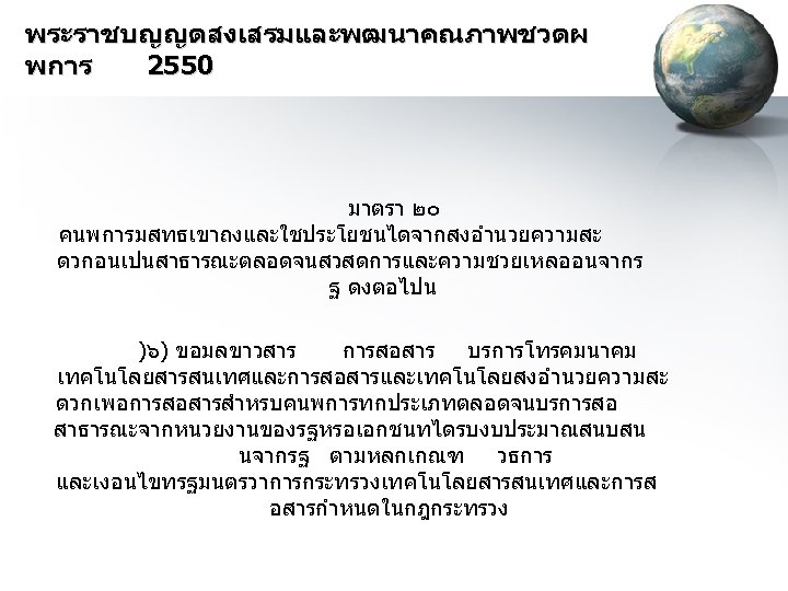 พระราชบญญตสงเสรมและพฒนาคณภาพชวตผ พการ 2550 มาตรา ๒๐ คนพการมสทธเขาถงและใชประโยชนไดจากสงอำนวยความสะ ดวกอนเปนสาธารณะตลอดจนสวสดการและความชวยเหลออนจากร ฐ ดงตอไปน )๖) ขอมลขาวสาร การสอสาร บรการโทรคมนาคม เทคโนโลยสารสนเทศและการสอสารและเทคโนโลยสงอำนวยความสะ