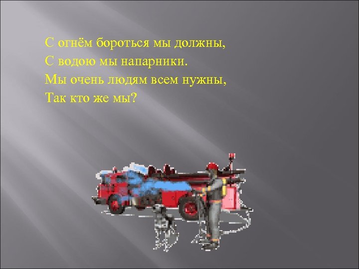 С огнём бороться мы должны, С водою мы напарники. Мы очень людям всем нужны,