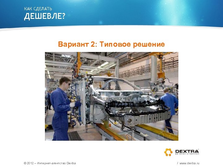 КАК СДЕЛАТЬ ДЕШЕВЛЕ? Вариант 2: Типовое решение © 2012 – Интернет-агентство Dextra / www.