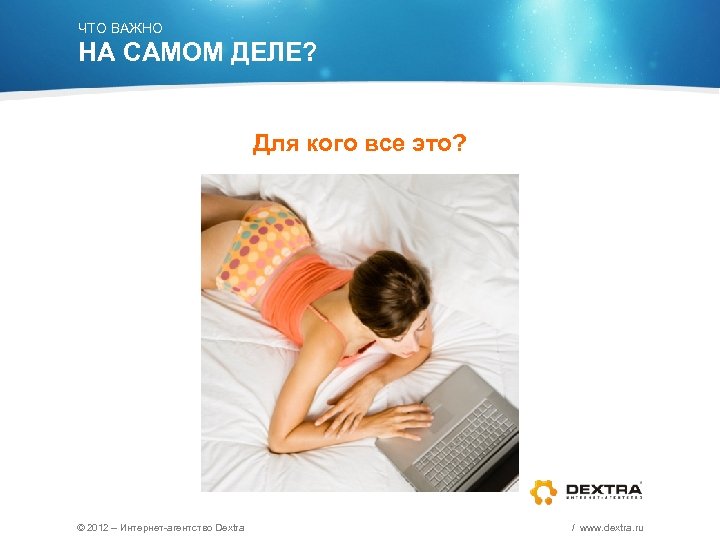 ЧТО ВАЖНО НА САМОМ ДЕЛЕ? Для кого все это? © 2012 – Интернет-агентство Dextra