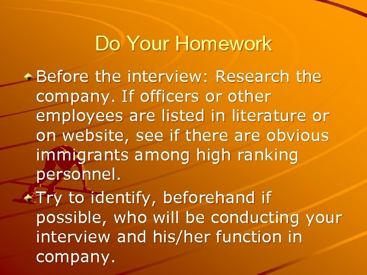 Do Your Homework Before the interview: Research the company. If officers or other employees