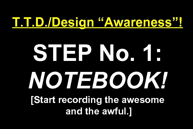 T. T. D. /Design “Awareness”! STEP No. 1: NOTEBOOK! [Start recording the awesome and