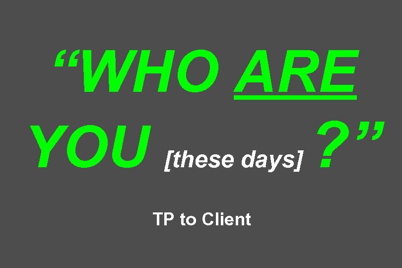 “WHO ARE YOU [these days] ? ” TP to Client 