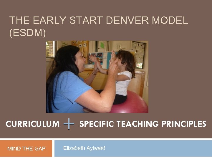 THE EARLY START DENVER MODEL (ESDM) CURRICULUM MIND THE GAP SPECIFIC TEACHING PRINCIPLES Elizabeth