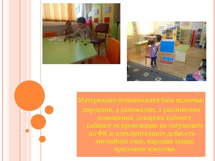 Материално-техническата база включва: дирекция, 4 занимални, 2 разливочни помещения, лекарски кабинет, кабинет за провеждане