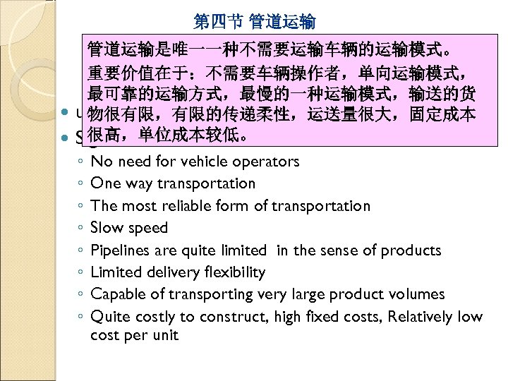 第四节 管道运输是唯一一种不需要运输车辆的运输模式。 Pipelines 重要价值在于：不需要车辆操作者，单向运输模式， 最可靠的运输方式，最慢的一种运输模式，输送的货 unique mode without vehicles. 物很有限，有限的传递柔性，运送量很大，固定成本 很高，单位成本较低。 Significant for several