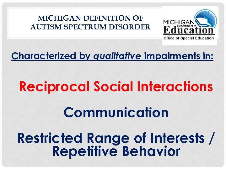 MICHIGAN DEFINITION OF AUTISM SPECTRUM DISORDER Characterized by qualitative impairments in: Reciprocal Social Interactions