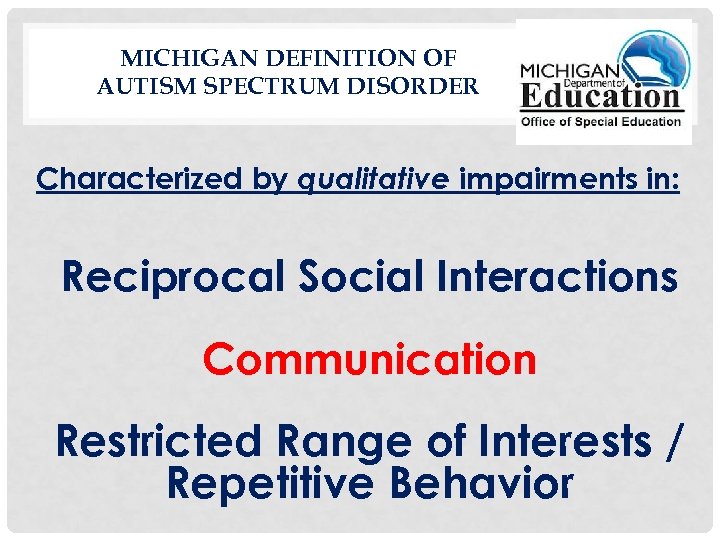 MICHIGAN DEFINITION OF AUTISM SPECTRUM DISORDER Characterized by qualitative impairments in: Reciprocal Social Interactions