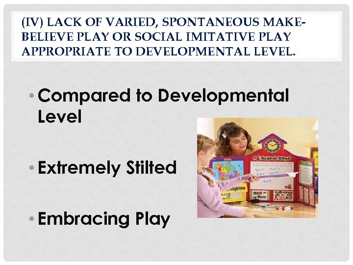 (IV) LACK OF VARIED, SPONTANEOUS MAKEBELIEVE PLAY OR SOCIAL IMITATIVE PLAY APPROPRIATE TO DEVELOPMENTAL