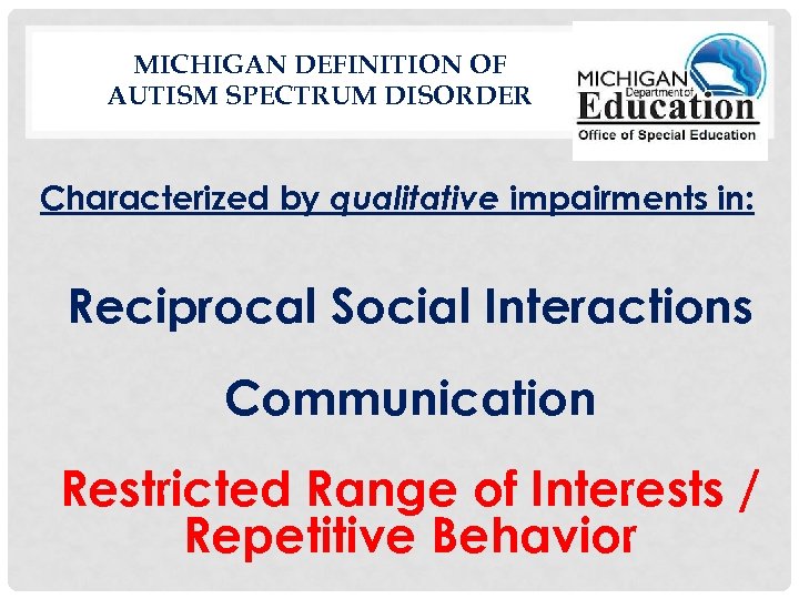 MICHIGAN DEFINITION OF AUTISM SPECTRUM DISORDER Characterized by qualitative impairments in: Reciprocal Social Interactions