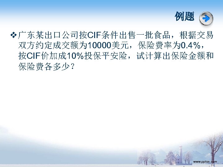 例题 v 广东某出口公司按CIF条件出售一批食品，根据交易 双方约定成交额为 10000美元，保险费率为 0. 4%， 按CIF价加成 10%投保平安险，试计算出保险金额和 保险费各多少？ www. pptcn. com 