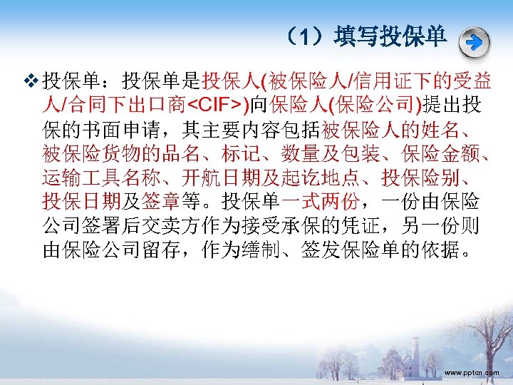 （1）填写投保单 v 投保单：投保单是投保人(被保险人/信用证下的受益 人/合同下出口商<CIF>)向保险人(保险公司)提出投 保的书面申请，其主要内容包括被保险人的姓名、 被保险货物的品名、标记、数量及包装、保险金额、 运输 具名称、开航日期及起讫地点、投保险别、 投保日期及签章等。投保单一式两份，一份由保险 公司签署后交卖方作为接受承保的凭证，另一份则 由保险公司留存，作为缮制、签发保险单的依据。 www. pptcn. com