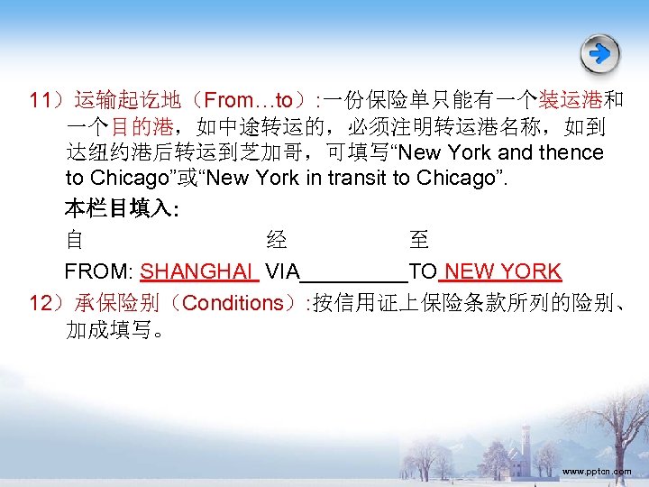 11）运输起讫地（From…to）: 一份保险单只能有一个装运港和 一个目的港，如中途转运的，必须注明转运港名称，如到 达纽约港后转运到芝加哥，可填写“New York and thence to Chicago”或“New York in transit to Chicago”.