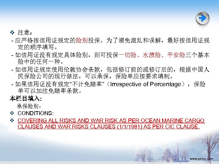 v 注意： - 应严格按信用证规定的险别投保。为了避免混乱和误解，最好按信用证规 定的顺序填写。 - 如信用证没有规定具体险别，则可投保一切险、水渍险、平安险三个基本 险中的任何一种。 - 如信用证规定使用伦敦协会条款，包括修订前的或修订后的，根据中国人 民保险公司的现行做法，可以承保，保险单应按要求填制。 - 如果信用证没有规定“不计免赔率”（Irrespective of