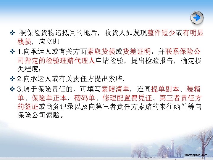 v 被保险货物运抵目的地后，收货人如发现整件短少或有明显 残损，应立即 v 1. 向承运人或有关方面索取货损或货差证明，并联系保险公 司指定的检验理赔代理人申请检验，提出检验报告，确定损 失程度； v 2. 向承运人或有关责任方提出索赔。 v 3. 属于保险责任的，可填写索赔清单，连同提单副本、装箱