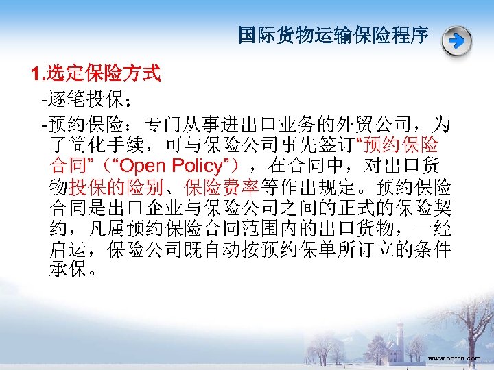 国际货物运输保险程序 1. 选定保险方式 -逐笔投保； -预约保险：专门从事进出口业务的外贸公司，为 了简化手续，可与保险公司事先签订“预约保险 合同”（“Open Policy”），在合同中，对出口货 物投保的险别、保险费率等作出规定。预约保险 合同是出口企业与保险公司之间的正式的保险契 约，凡属预约保险合同范围内的出口货物，一经 启运，保险公司既自动按预约保单所订立的条件 承保。 www.
