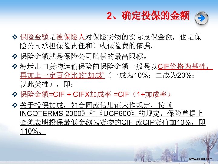 2、确定投保的金额 v 保险金额是被保险人对保险货物的实际投保金额，也是保 险公司承担保险责任和计收保险费的依据。 v 保险金额就是保险公司赔偿的最高限额。 v 海运出口货物运输保险的保险金额一般是以CIF价格为基础， 再加上一定百分比的“加成”（一成为 10%；二成为 20%； 以此类推），即： v 保险金额=CIF