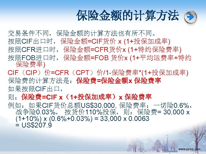 保险金额的计算方法 交易条件不同，保险金额的计算方法也有所不同。 按照CIF出口时，保险金额=CIF货价 x (1+投保加成率) 按照CFR进口时，保险金额=CFR货价x (1+特约保险费率) 按照FOB进口时，保险金额=FOB 货价x (1+平均运费率+特约 保险费率) CIF（CIP）价=CFR（CPT）价/1 -保险费率*(1+投保加成率) 保险费的计算方法是：保险费=保险金额x