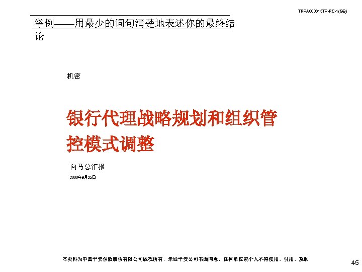 TRPA 000615 TP-RC-1(GB) 举例——用最少的词句清楚地表述你的最终结 论 机密 银行代理战略规划和组织管 控模式调整 向马总汇报 2000年 9月25日 本资料为中国平安保险股份有限公司版权所有，未经平安公司书面同意，任何单位或个人不得使用、引用、复制 45 