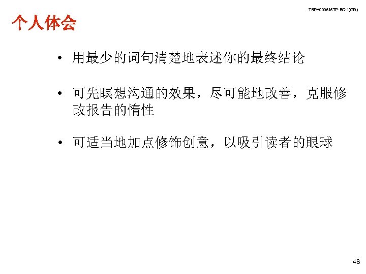 TRPA 000615 TP-RC-1(GB) 个人体会 • 用最少的词句清楚地表述你的最终结论 • 可先瞑想沟通的效果，尽可能地改善，克服修 改报告的惰性 • 可适当地加点修饰创意，以吸引读者的眼球 48 