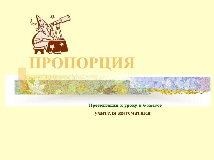 ПРОПОРЦИЯ Презентация к уроку в 6 классе учителя математики 