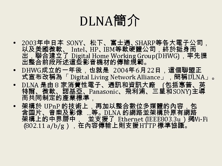 DLNA簡介 • 2003年中日本 SONY、松下、富士通、 SHARP等各大電子公司， 以及美國微軟、 Intel、 HP、 IBM等軟硬體公司，終於挺身而 出，聯合建立了 Digital Home Working Group(DHWG)，率先提
