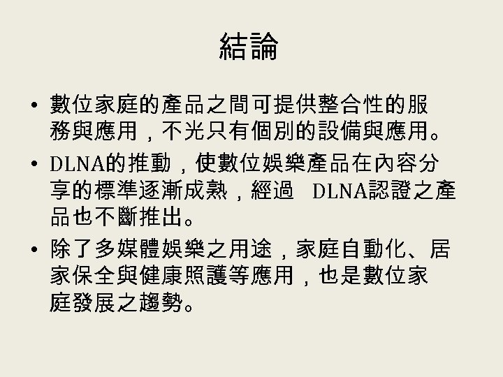 結論 • 數位家庭的產品之間可提供整合性的服 務與應用，不光只有個別的設備與應用。 • DLNA的推動，使數位娛樂產品在內容分 享的標準逐漸成熟，經過 DLNA認證之產 品也不斷推出。 • 除了多媒體娛樂之用途，家庭自動化、居 家保全與健康照護等應用，也是數位家 庭發展之趨勢。 