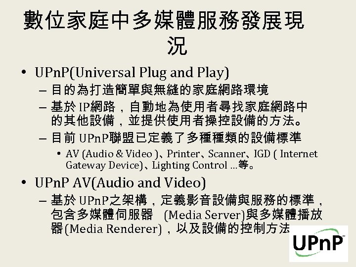 數位家庭中多媒體服務發展現 況 • UPn. P(Universal Plug and Play) – 目的為打造簡單與無縫的家庭網路環境 – 基於 IP網路，自動地為使用者尋找家庭網路中 的其他設備，並提供使用者操控設備的方法。