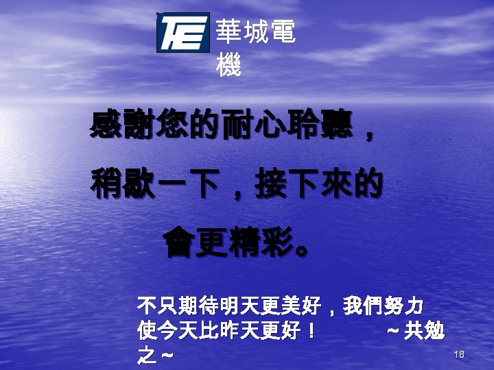 華城電 機 感謝您的耐心聆聽， 稍歇一下，接下來的 會更精彩。 不只期待明天更美好，我們努力 使今天比昨天更好！ ～共勉 之～ 18 