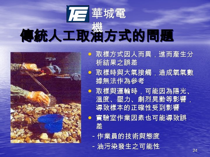 華城電 機 傳統人 取油方式的問題 • 取樣方式因人而異，進而產生分 析結果之誤差 • 取樣時與大氣接觸，造成氧氣數 據無法作為參考 • 取樣與運輸時，可能因為陽光、 溫度、壓力、劇烈晃動等影響， 導致樣本的正確性受到影響
