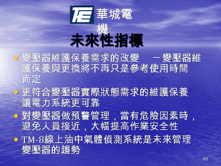 華城電 機 未來性指標 • 變壓器維護保養需求的改變 ─ 變壓器維 護保養與更換將不再只是參考使用時間 而定 • 更符合變壓器實際狀態需求的維護保養 讓電力系統更可靠 • 對變壓器做預警管理，當有危險因素時，